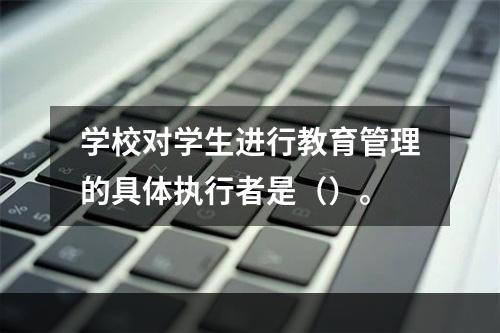 学校对学生进行教育管理的具体执行者是（）。