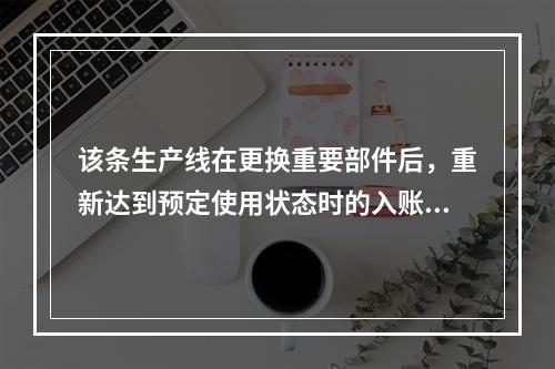 该条生产线在更换重要部件后，重新达到预定使用状态时的入账价值