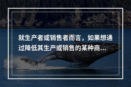 就生产者或销售者而言，如果想通过降低其生产或销售的某种商品的