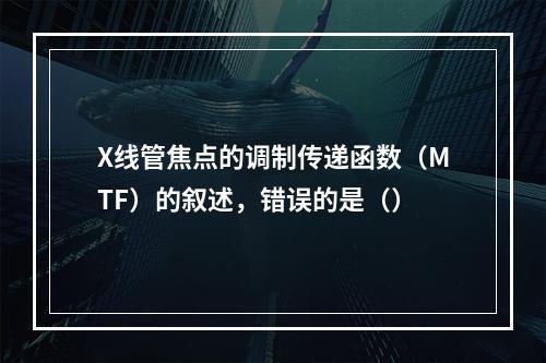 X线管焦点的调制传递函数（MTF）的叙述，错误的是（）