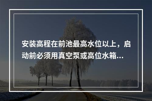 安装高程在前池最高水位以上，启动前必须用真空泵或高位水箱向水