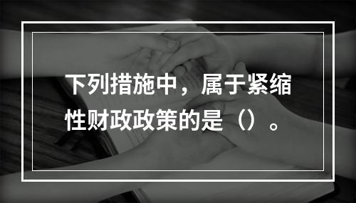 下列措施中，属于紧缩性财政政策的是（）。