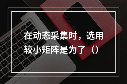 在动态采集时，选用较小矩阵是为了（）