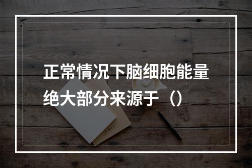 正常情况下脑细胞能量绝大部分来源于（）