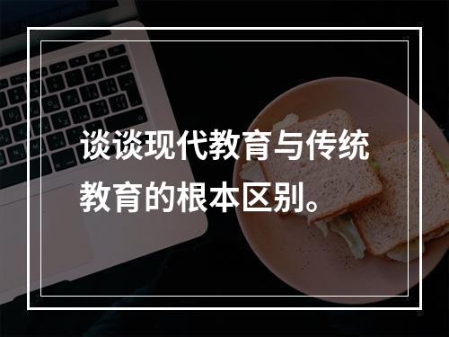 谈谈现代教育与传统教育的根本区别。