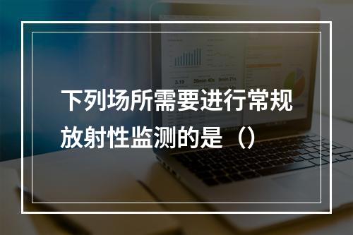 下列场所需要进行常规放射性监测的是（）