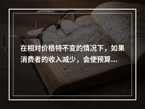 在相对价格特不变的情况下，如果消费者的收入减少，会使预算线（