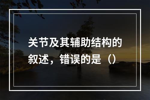 关节及其辅助结构的叙述，错误的是（）