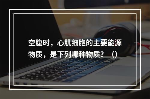 空腹时，心肌细胞的主要能源物质，是下列哪种物质？（）