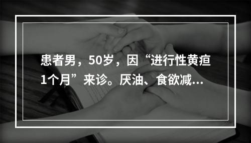 患者男，50岁，因“进行性黄疸1个月”来诊。厌油、食欲减退。