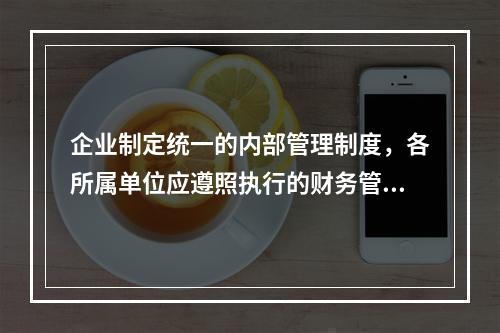 企业制定统一的内部管理制度，各所属单位应遵照执行的财务管理体