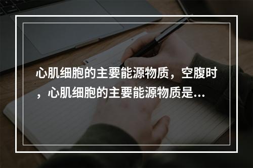 心肌细胞的主要能源物质，空腹时，心肌细胞的主要能源物质是（）