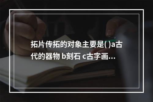 拓片传拓的对象主要是( )a古代的器物 b刻石 c古字画 d