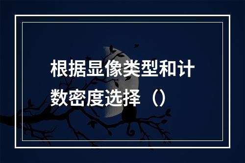 根据显像类型和计数密度选择（）