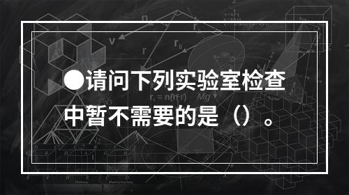 ●请问下列实验室检查中暂不需要的是（）。