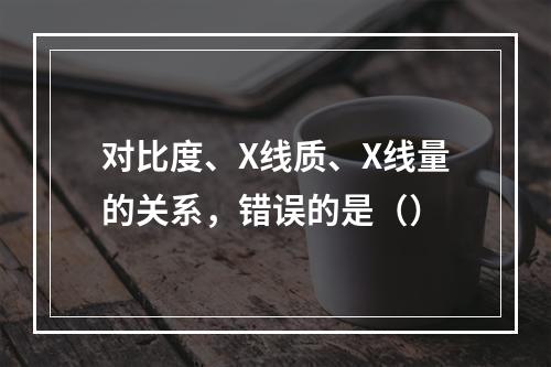 对比度、X线质、X线量的关系，错误的是（）