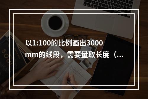 以1:100的比例画出3000mm的线段，需要量取长度（）