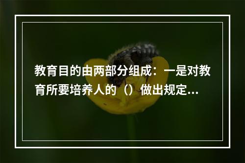 教育目的由两部分组成：一是对教育所要培养人的（）做出规定；二