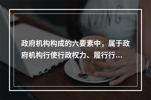 政府机构构成的六要素中，属于政府机构行使行政权力、履行行政职