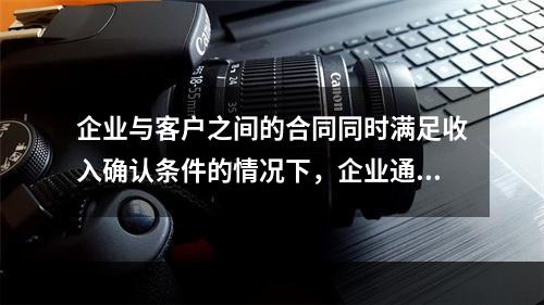 企业与客户之间的合同同时满足收入确认条件的情况下，企业通常应