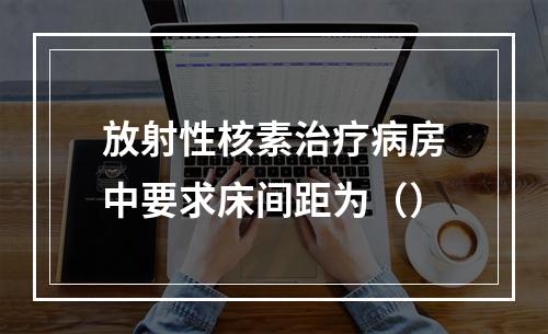 放射性核素治疗病房中要求床间距为（）