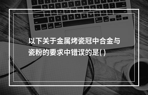 以下关于金属烤瓷冠中合金与瓷粉的要求中错误的是( )