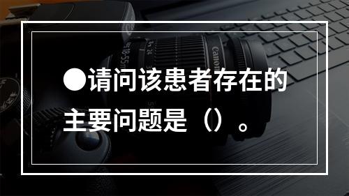 ●请问该患者存在的主要问题是（）。