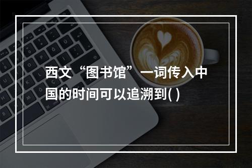 西文“图书馆”一词传入中国的时间可以追溯到( )