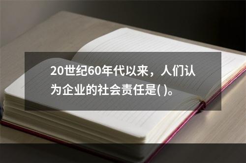 20世纪60年代以来，人们认为企业的社会责任是( )。