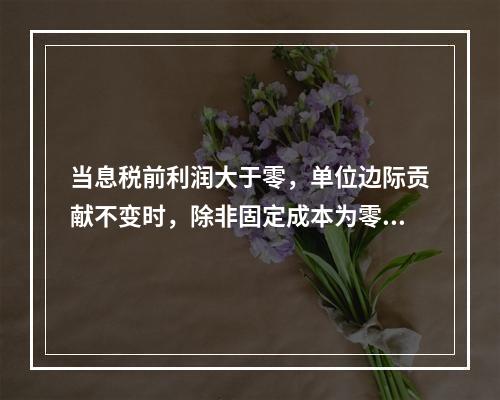 当息税前利润大于零，单位边际贡献不变时，除非固定成本为零和业