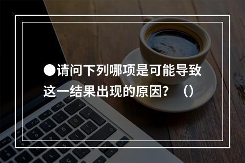 ●请问下列哪项是可能导致这一结果出现的原因？（）