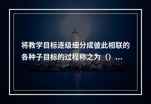 将教学目标逐级细分成彼此相联的各种子目标的过程称之为（）。