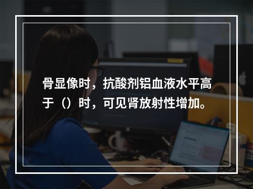 骨显像时，抗酸剂铝血液水平高于（）时，可见肾放射性增加。