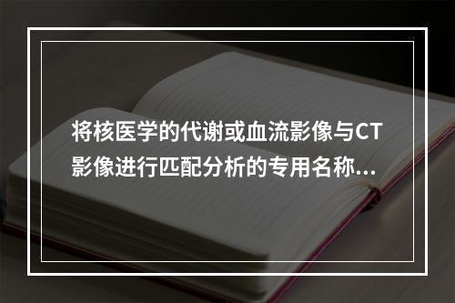 将核医学的代谢或血流影像与CT影像进行匹配分析的专用名称是（