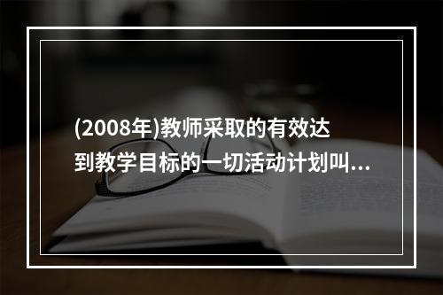 (2008年)教师采取的有效达到教学目标的一切活动计划叫（）