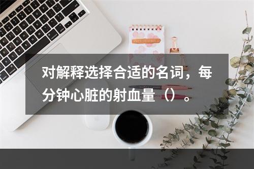 对解释选择合适的名词，每分钟心脏的射血量（）。