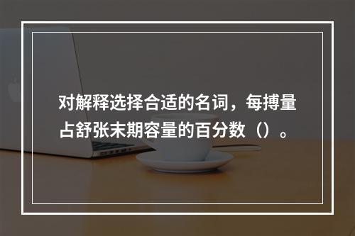 对解释选择合适的名词，每搏量占舒张末期容量的百分数（）。