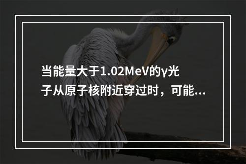 当能量大于1.02MeV的γ光子从原子核附近穿过时，可能产生