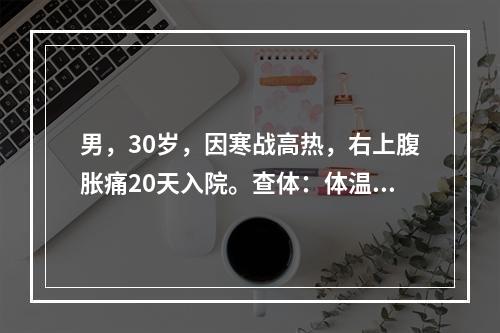 男，30岁，因寒战高热，右上腹胀痛20天入院。查体：体温39