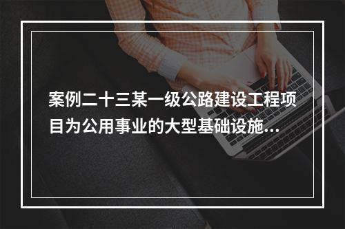 案例二十三某一级公路建设工程项目为公用事业的大型基础设施项目