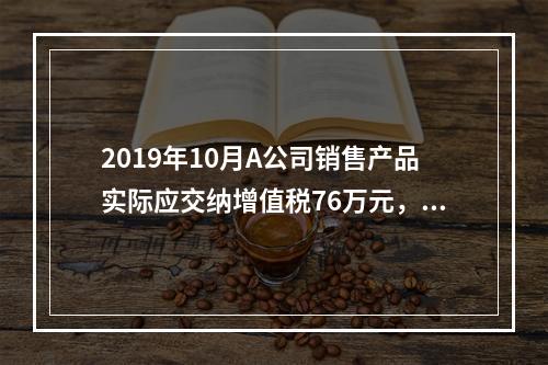 2019年10月A公司销售产品实际应交纳增值税76万元，消费