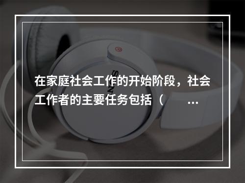 在家庭社会工作的开始阶段，社会工作者的主要任务包括（　　）。