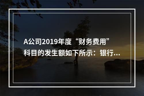 A公司2019年度“财务费用”科目的发生额如下所示：银行长期