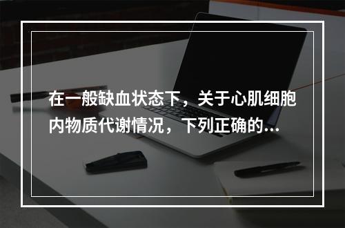 在一般缺血状态下，关于心肌细胞内物质代谢情况，下列正确的是（