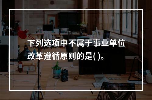 下列选项中不属于事业单位改革遵循原则的是( )。