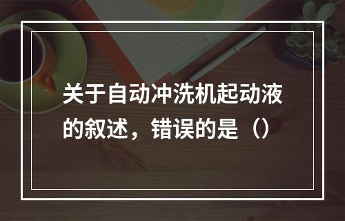 关于自动冲洗机起动液的叙述，错误的是（）