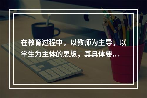 在教育过程中，以教师为主导，以学生为主体的思想，其具体要求是