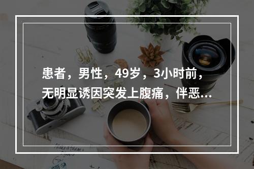 患者，男性，49岁，3小时前，无明显诱因突发上腹痛，伴恶心呕