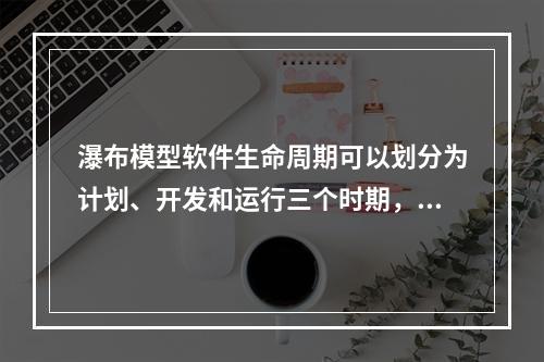 瀑布模型软件生命周期可以划分为计划、开发和运行三个时期，下面