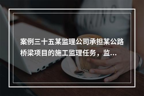 案例三十五某监理公司承担某公路桥梁项目的施工监理任务，监理机